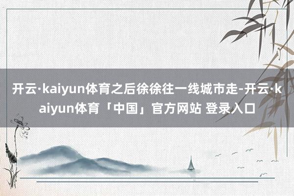 开云·kaiyun体育之后徐徐往一线城市走-开云·kaiyun体育「中国」官方网站 登录入口