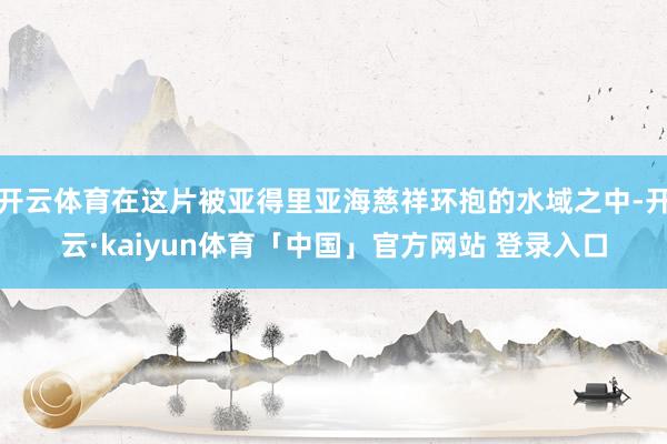 开云体育在这片被亚得里亚海慈祥环抱的水域之中-开云·kaiyun体育「中国」官方网站 登录入口