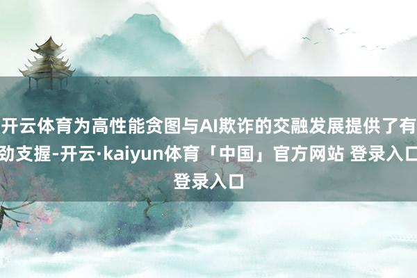 开云体育为高性能贪图与AI欺诈的交融发展提供了有劲支握-开云·kaiyun体育「中国」官方网站 登录入口