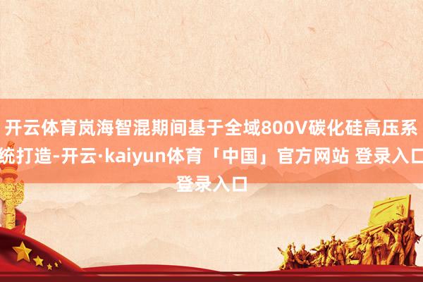 开云体育岚海智混期间基于全域800V碳化硅高压系统打造-开云·kaiyun体育「中国」官方网站 登录入口