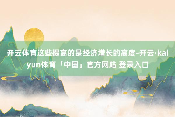 开云体育这些提高的是经济增长的高度-开云·kaiyun体育「中国」官方网站 登录入口