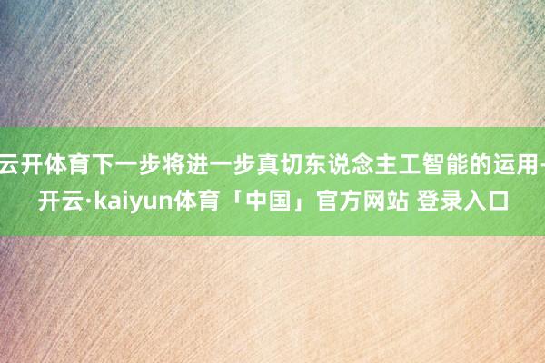 云开体育下一步将进一步真切东说念主工智能的运用-开云·kaiyun体育「中国」官方网站 登录入口
