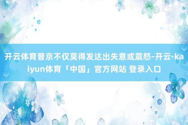 开云体育普京不仅莫得发达出失意或震怒-开云·kaiyun体育「中国」官方网站 登录入口