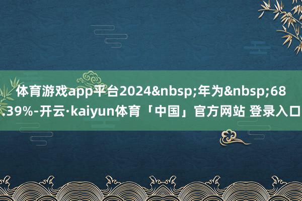 体育游戏app平台2024&nbsp;年为&nbsp;68.39%-开云·kaiyun体育「中国」官方网站 登录入口