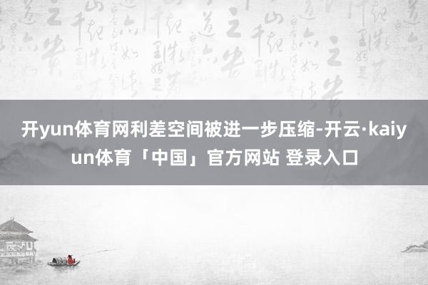 开yun体育网利差空间被进一步压缩-开云·kaiyun体育「中国」官方网站 登录入口