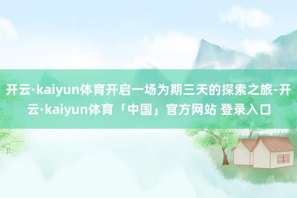开云·kaiyun体育开启一场为期三天的探索之旅-开云·kaiyun体育「中国」官方网站 登录入口