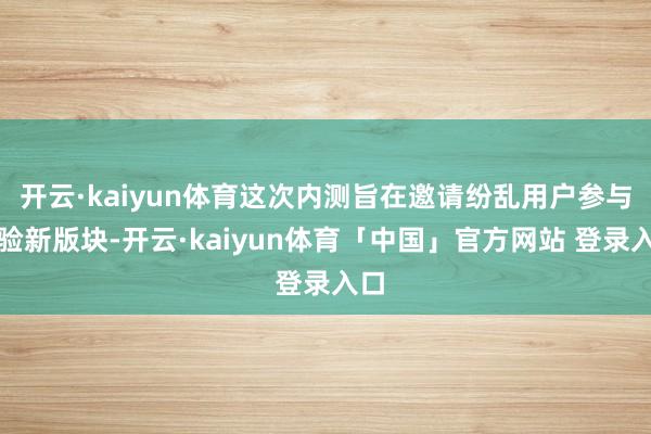 开云·kaiyun体育这次内测旨在邀请纷乱用户参与体验新版块-开云·kaiyun体育「中国」官方网站 登录入口