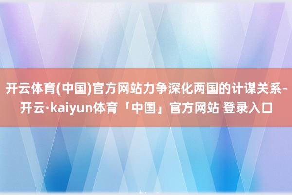 开云体育(中国)官方网站力争深化两国的计谋关系-开云·kaiyun体育「中国」官方网站 登录入口