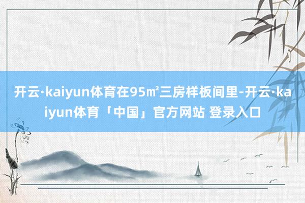 开云·kaiyun体育在95㎡三房样板间里-开云·kaiyun体育「中国」官方网站 登录入口