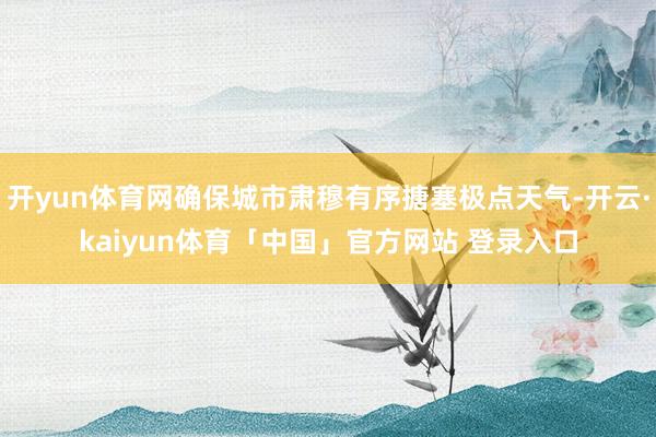 开yun体育网确保城市肃穆有序搪塞极点天气-开云·kaiyun体育「中国」官方网站 登录入口