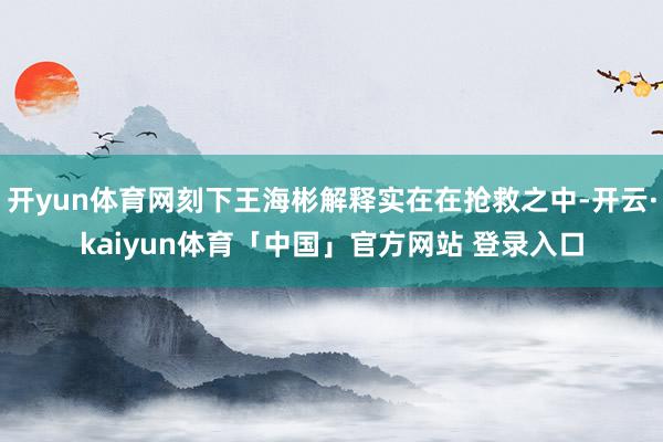 开yun体育网刻下王海彬解释实在在抢救之中-开云·kaiyun体育「中国」官方网站 登录入口