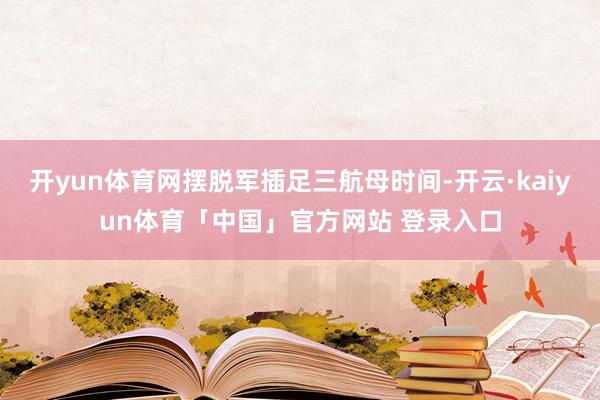 开yun体育网摆脱军插足三航母时间-开云·kaiyun体育「中国」官方网站 登录入口