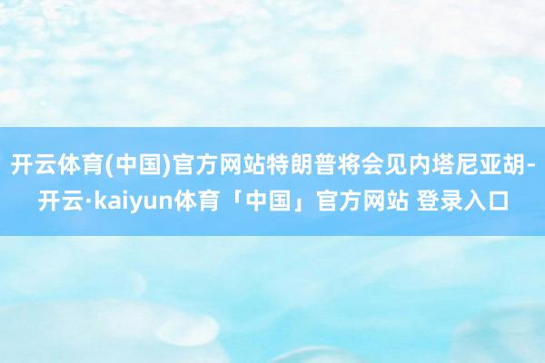 开云体育(中国)官方网站特朗普将会见内塔尼亚胡-开云·kaiyun体育「中国」官方网站 登录入口