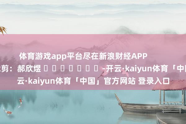 体育游戏app平台尽在新浪财经APP            						包袱裁剪：郝欣煜 							-开云·kaiyun体育「中国」官方网站 登录入口