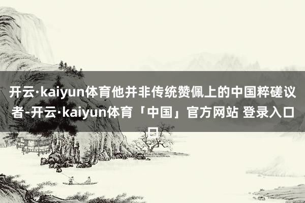 开云·kaiyun体育他并非传统赞佩上的中国粹磋议者-开云·kaiyun体育「中国」官方网站 登录入口
