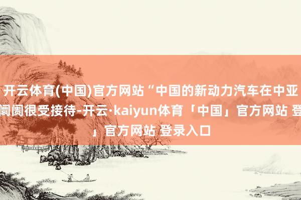开云体育(中国)官方网站“中国的新动力汽车在中亚、中东阛阓很受接待-开云·kaiyun体育「中国」官方网站 登录入口