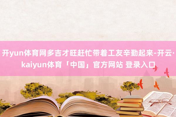 开yun体育网多吉才旺赶忙带着工友辛勤起来-开云·kaiyun体育「中国」官方网站 登录入口