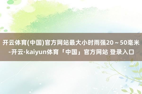 开云体育(中国)官方网站最大小时雨强20～50毫米-开云·kaiyun体育「中国」官方网站 登录入口