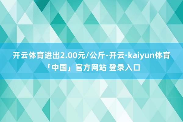 开云体育进出2.00元/公斤-开云·kaiyun体育「中国」官方网站 登录入口