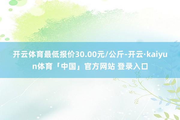 开云体育最低报价30.00元/公斤-开云·kaiyun体育「中国」官方网站 登录入口