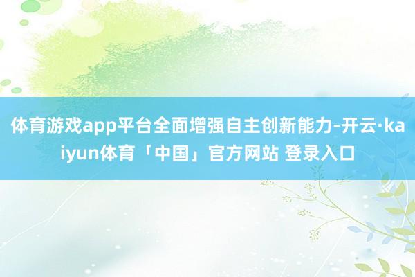 体育游戏app平台全面增强自主创新能力-开云·kaiyun体育「中国」官方网站 登录入口