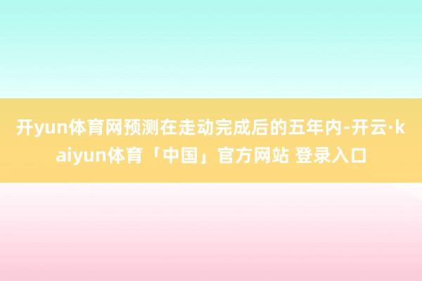 开yun体育网　　预测在走动完成后的五年内-开云·kaiyun体育「中国」官方网站 登录入口