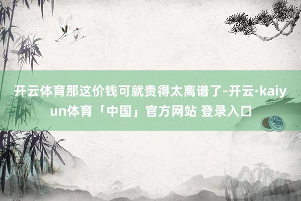 开云体育那这价钱可就贵得太离谱了-开云·kaiyun体育「中国」官方网站 登录入口