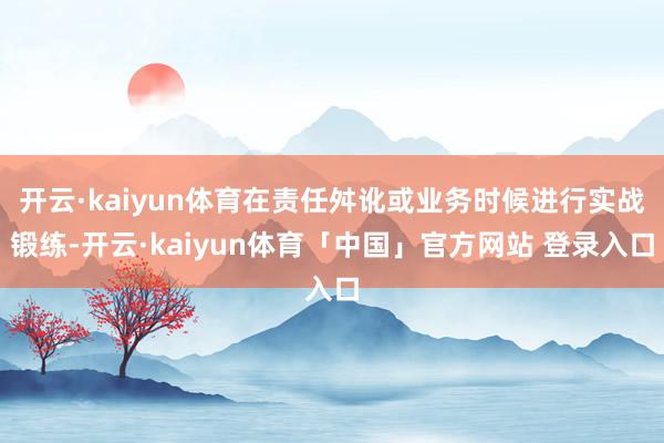 开云·kaiyun体育在责任舛讹或业务时候进行实战锻练-开云·kaiyun体育「中国」官方网站 登录入口