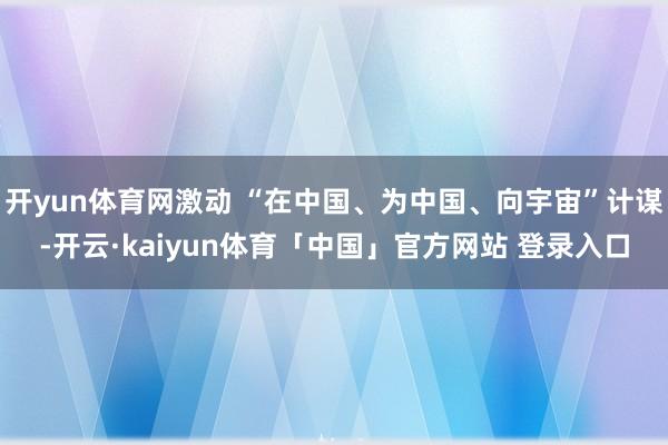 开yun体育网激动 “在中国、为中国、向宇宙”计谋-开云·kaiyun体育「中国」官方网站 登录入口