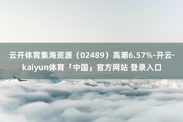 云开体育集海资源（02489）高潮6.57%-开云·kaiyun体育「中国」官方网站 登录入口