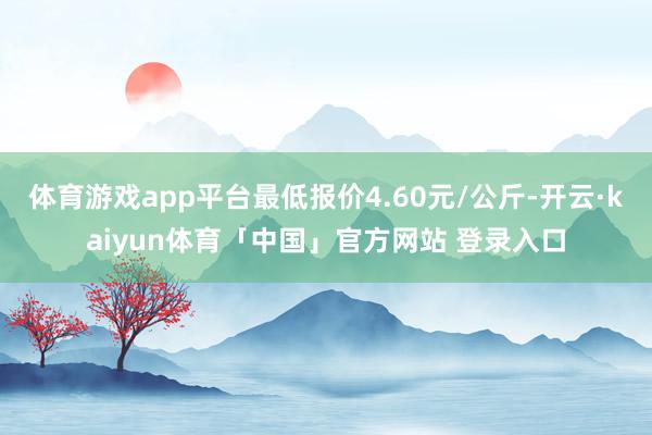体育游戏app平台最低报价4.60元/公斤-开云·kaiyun体育「中国」官方网站 登录入口