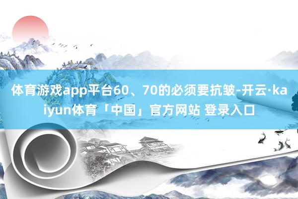 体育游戏app平台60、70的必须要抗皱-开云·kaiyun体育「中国」官方网站 登录入口