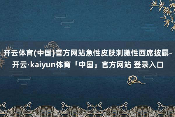开云体育(中国)官方网站急性皮肤刺激性西席披露-开云·kaiyun体育「中国」官方网站 登录入口