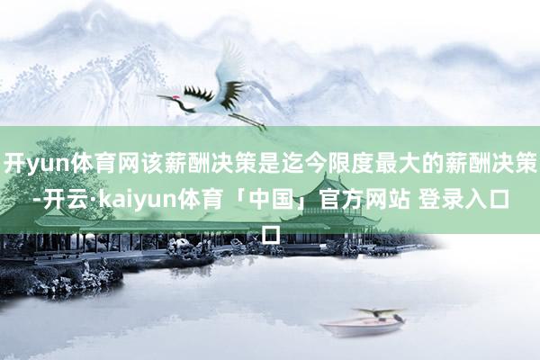 开yun体育网该薪酬决策是迄今限度最大的薪酬决策-开云·kaiyun体育「中国」官方网站 登录入口