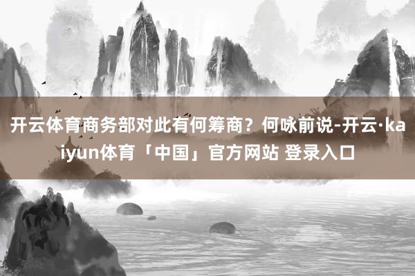 开云体育商务部对此有何筹商？何咏前说-开云·kaiyun体育「中国」官方网站 登录入口