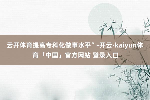 云开体育提高专科化做事水平”-开云·kaiyun体育「中国」官方网站 登录入口