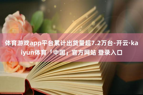 体育游戏app平台累计出货量超7.2万台-开云·kaiyun体育「中国」官方网站 登录入口