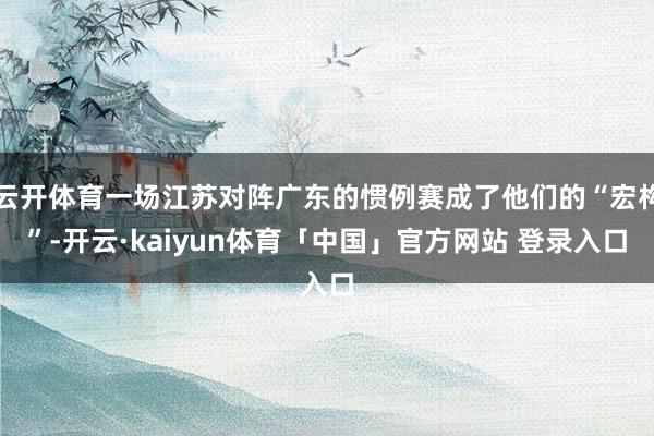 云开体育一场江苏对阵广东的惯例赛成了他们的“宏构”-开云·kaiyun体育「中国」官方网站 登录入口