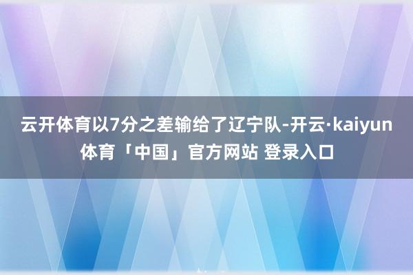 云开体育以7分之差输给了辽宁队-开云·kaiyun体育「中国」官方网站 登录入口