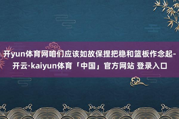 开yun体育网咱们应该如故保捏把稳和篮板作念起-开云·kaiyun体育「中国」官方网站 登录入口