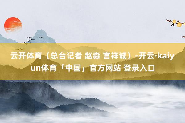 云开体育（总台记者 赵淼 宫祥诚）-开云·kaiyun体育「中国」官方网站 登录入口