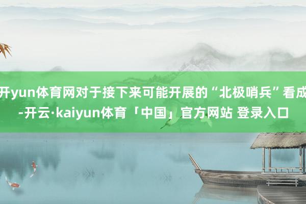 开yun体育网对于接下来可能开展的“北极哨兵”看成-开云·kaiyun体育「中国」官方网站 登录入口