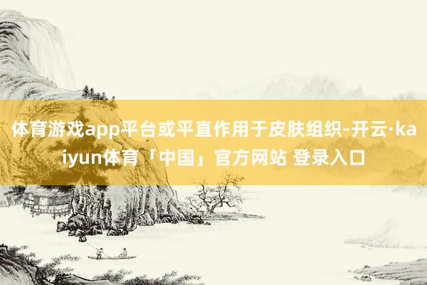 体育游戏app平台或平直作用于皮肤组织-开云·kaiyun体育「中国」官方网站 登录入口