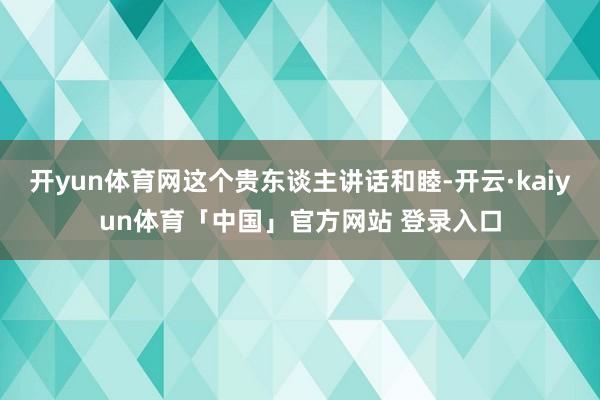 开yun体育网这个贵东谈主讲话和睦-开云·kaiyun体育「中国」官方网站 登录入口