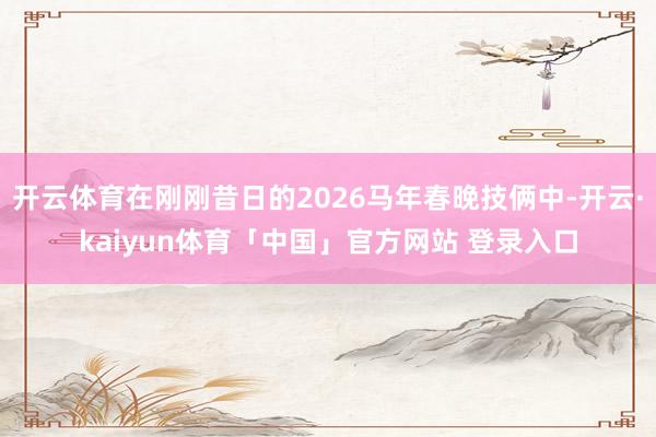开云体育在刚刚昔日的2026马年春晚技俩中-开云·kaiyun体育「中国」官方网站 登录入口
