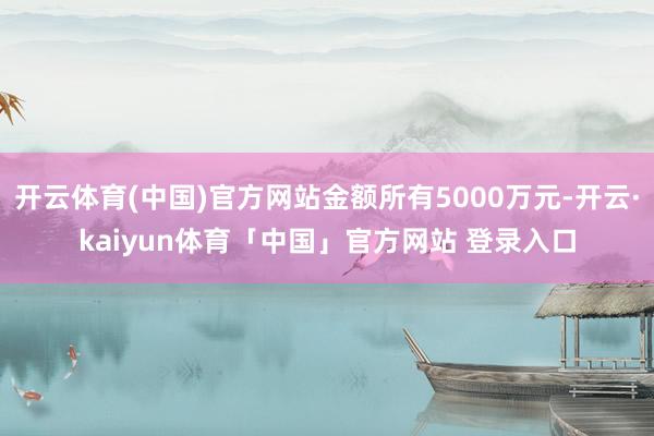 开云体育(中国)官方网站金额所有5000万元-开云·kaiyun体育「中国」官方网站 登录入口